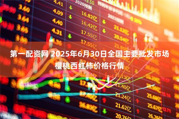 第一配资网 2025年6月30日全国主要批发市场樱桃西红柿价格行情