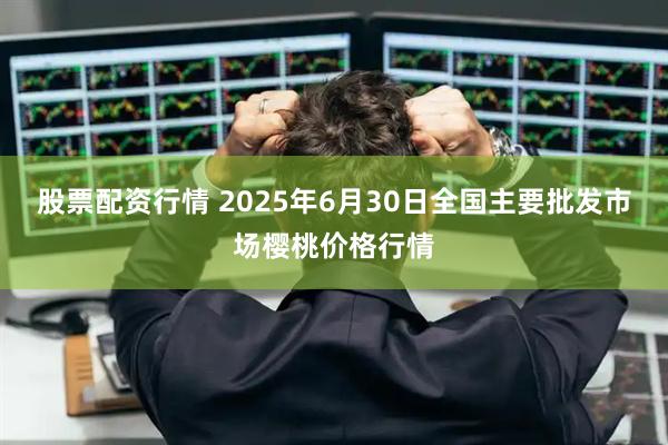 股票配资行情 2025年6月30日全国主要批发市场樱桃价格行情