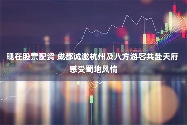 现在股票配资 成都诚邀杭州及八方游客共赴天府 感受蜀地风情