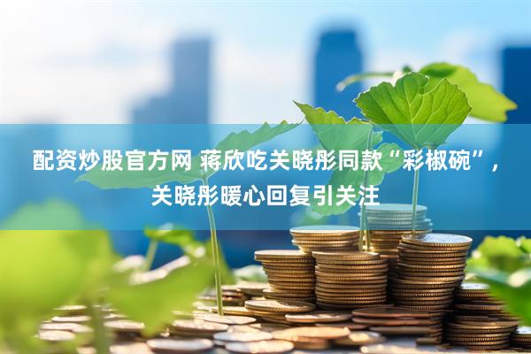 配资炒股官方网 蒋欣吃关晓彤同款“彩椒碗”，关晓彤暖心回复引关注