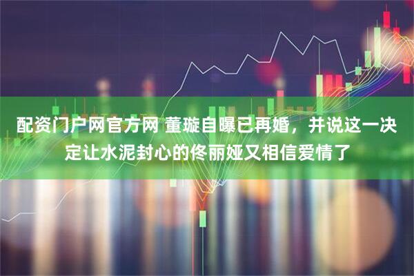 配资门户网官方网 董璇自曝已再婚，并说这一决定让水泥封心的佟丽娅又相信爱情了