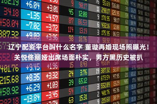 辽宁配资平台叫什么名字 董璇再婚现场照曝光！关悦佟丽娅出席场面朴实，男方黑历史被扒