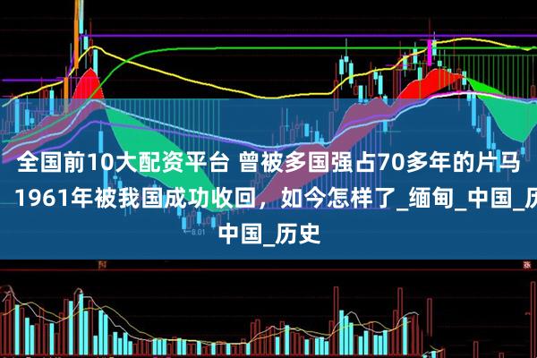 全国前10大配资平台 曾被多国强占70多年的片马镇，1961年被我国成功收回，如今怎样了_缅甸_中国_历史