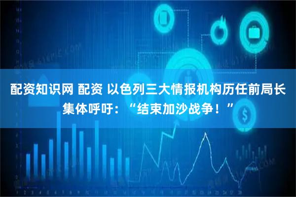配资知识网 配资 以色列三大情报机构历任前局长集体呼吁：“结束加沙战争！”