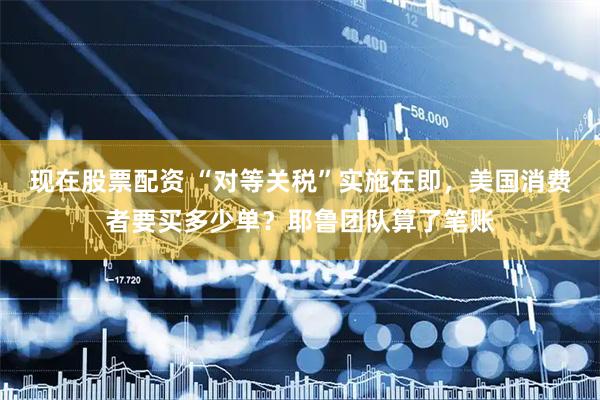 现在股票配资 “对等关税”实施在即，美国消费者要买多少单？耶鲁团队算了笔账