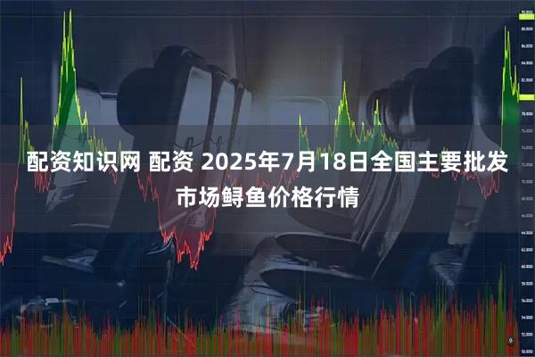 配资知识网 配资 2025年7月18日全国主要批发市场鲟鱼价格行情