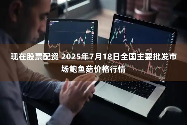 现在股票配资 2025年7月18日全国主要批发市场鲍鱼菇价格行情