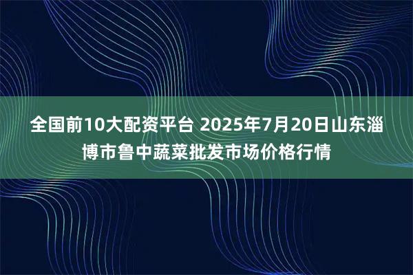 全国前10大配资平台 2025年7月20日山东淄博市鲁中蔬菜批发市场价格行情