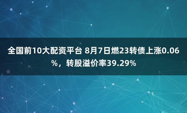 全国前10大配资平台 8月7日燃23转债上涨0.06%，转股溢价率39.29%