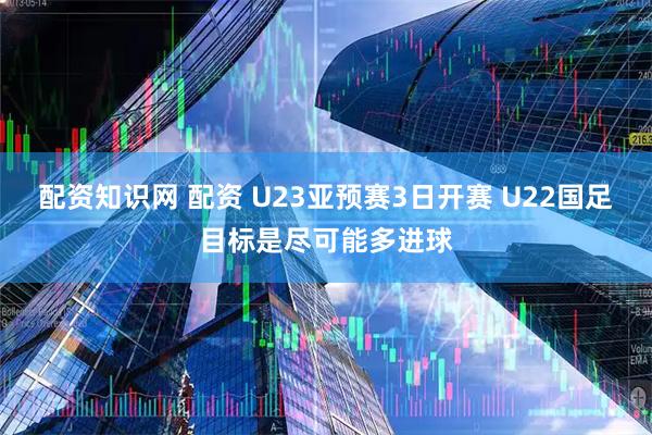 配资知识网 配资 U23亚预赛3日开赛 U22国足目标是尽可能多进球