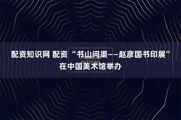 配资知识网 配资 “书山问渠——赵彦国书印展”在中国美术馆举办