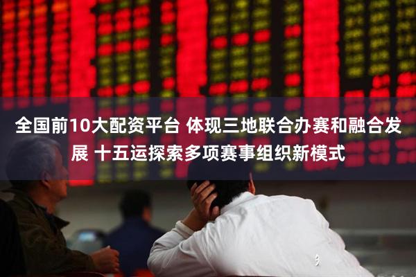 全国前10大配资平台 体现三地联合办赛和融合发展 十五运探索多项赛事组织新模式