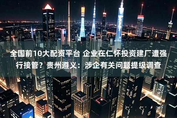 全国前10大配资平台 企业在仁怀投资建厂遭强行接管？贵州遵义：涉企有关问题提级调查