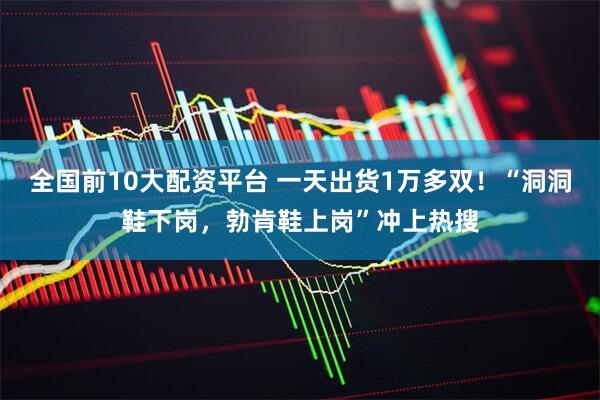 全国前10大配资平台 一天出货1万多双！“洞洞鞋下岗，勃肯鞋上岗”冲上热搜
