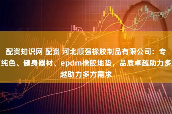 配资知识网 配资 河北顺强橡胶制品有限公司：专业生产纯色、健身器材、epdm橡胶地垫，品质卓越助力多方需求