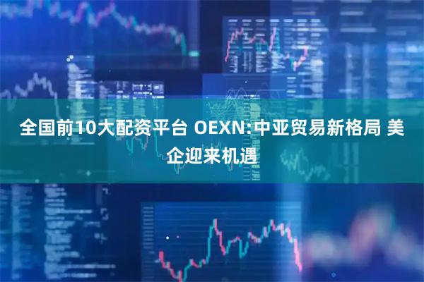 全国前10大配资平台 OEXN:中亚贸易新格局 美企迎来机遇