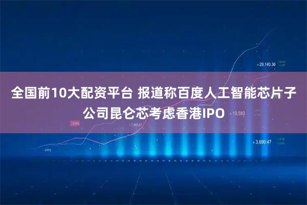 全国前10大配资平台 报道称百度人工智能芯片子公司昆仑芯考虑香港IPO