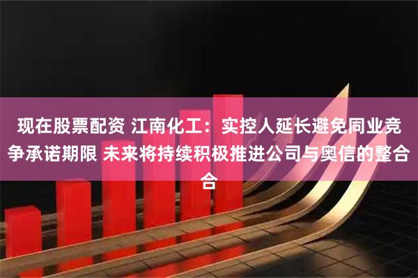 现在股票配资 江南化工：实控人延长避免同业竞争承诺期限 未来将持续积极推进公司与奥信的整合