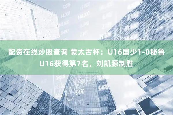 配资在线炒股查询 蒙太古杯：U16国少1-0秘鲁U16获得第7名，刘凯源制胜