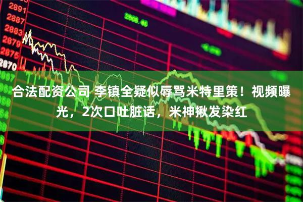 合法配资公司 李镇全疑似辱骂米特里策！视频曝光，2次口吐脏话，米神揪发染红